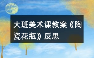 大班美术课教案《陶瓷花瓶》反思