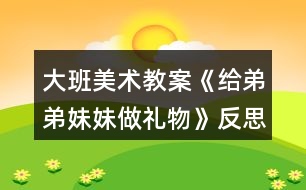 大班美术教案《给弟弟妹妹做礼物》反思